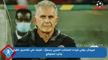 كيروش يتولى قيادة المنتخب العربي رسميًا.. تعرف على تفاصيل القرار وأثره المتوقع